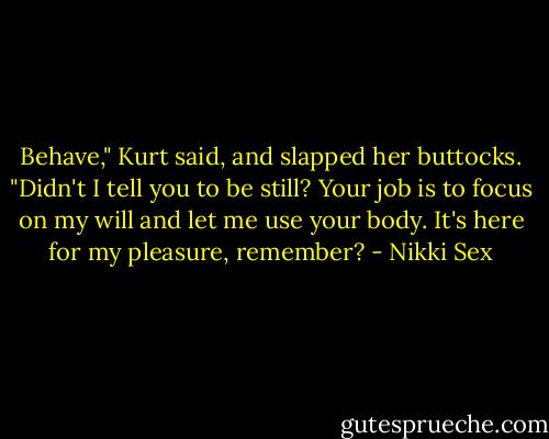 Behave," Kurt said, and slapped her buttocks. "Didn't I tell you to be still? Your job is to focus on my will and let me use your body. It's here for my pleasure, remember? - Nikki Sex