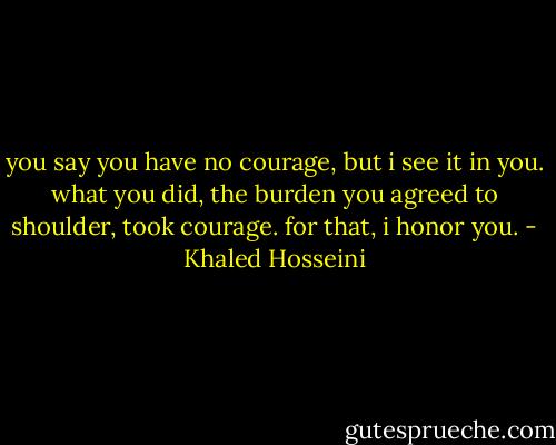 you say you have no courage, but i see it in you. what you did, the burden you agreed to shoulder, took courage. for that, i honor you. - Khaled Hosseini