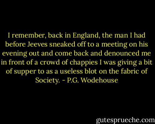 I remember, back in England, the man I had before Jeeves sneaked off to a meeting on his evening out and come back and denounced me in front of a crowd of chappies I was giving a bit of supper to as a useless blot on the fabric of Society. - P.G. Wodehouse