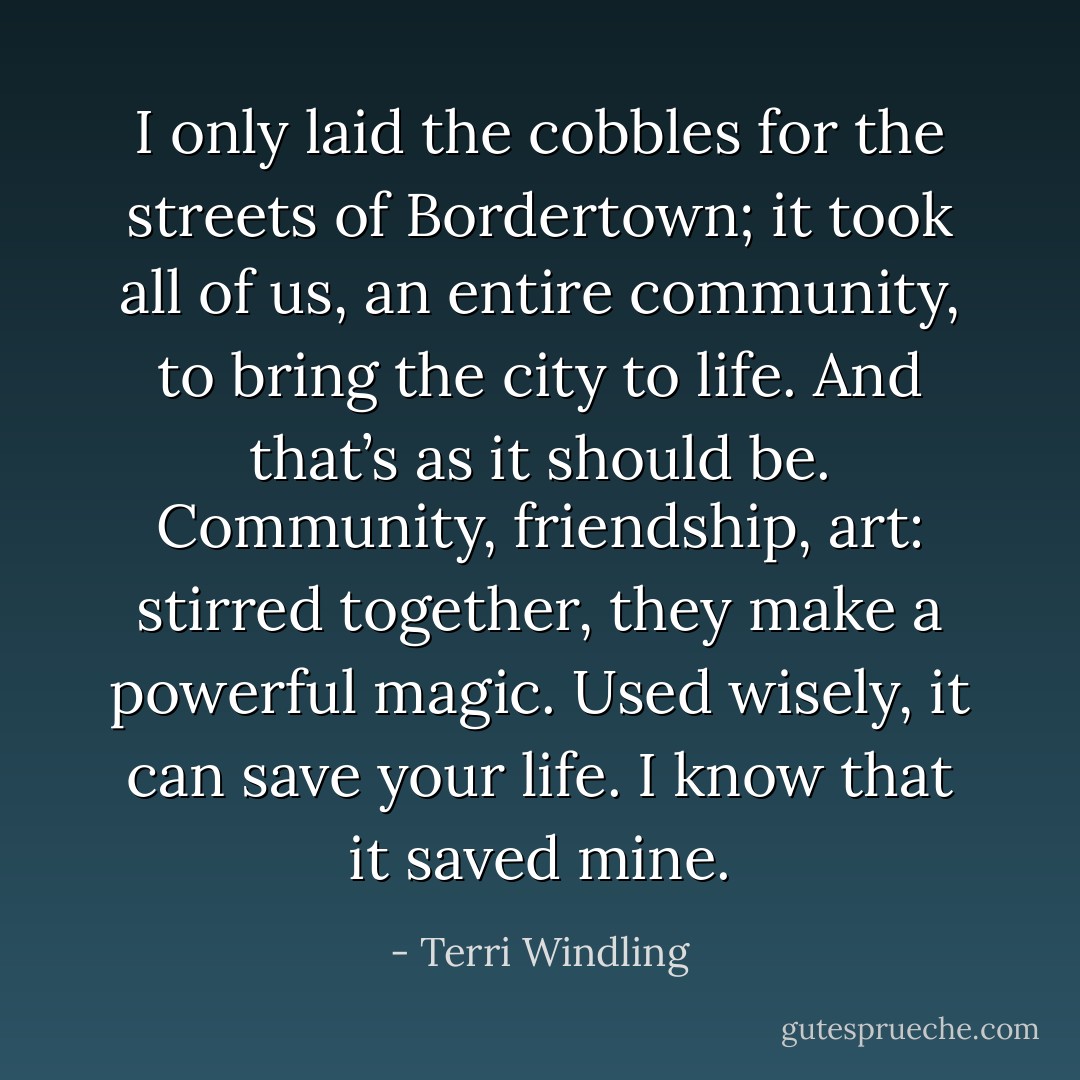 I only laid the cobbles for the streets of Bordertown; it took all of us, an entire community, to bring the city to life. And that’s as it should be. Community, friendship, art: stirred together, they make a powerful magic. Used wisely, it can save your life. I know that it saved mine. - Terri Windling