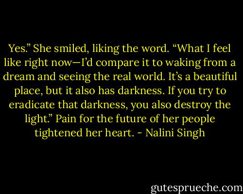 Yes.” She smiled, liking the word. “What I feel like right now—I’d compare it to waking from a dream and seeing the real world. It’s a beautiful place, but it also has darkness. If you try to eradicate that darkness, you also destroy the light.” Pain for the future of her people tightened her heart. - Nalini Singh