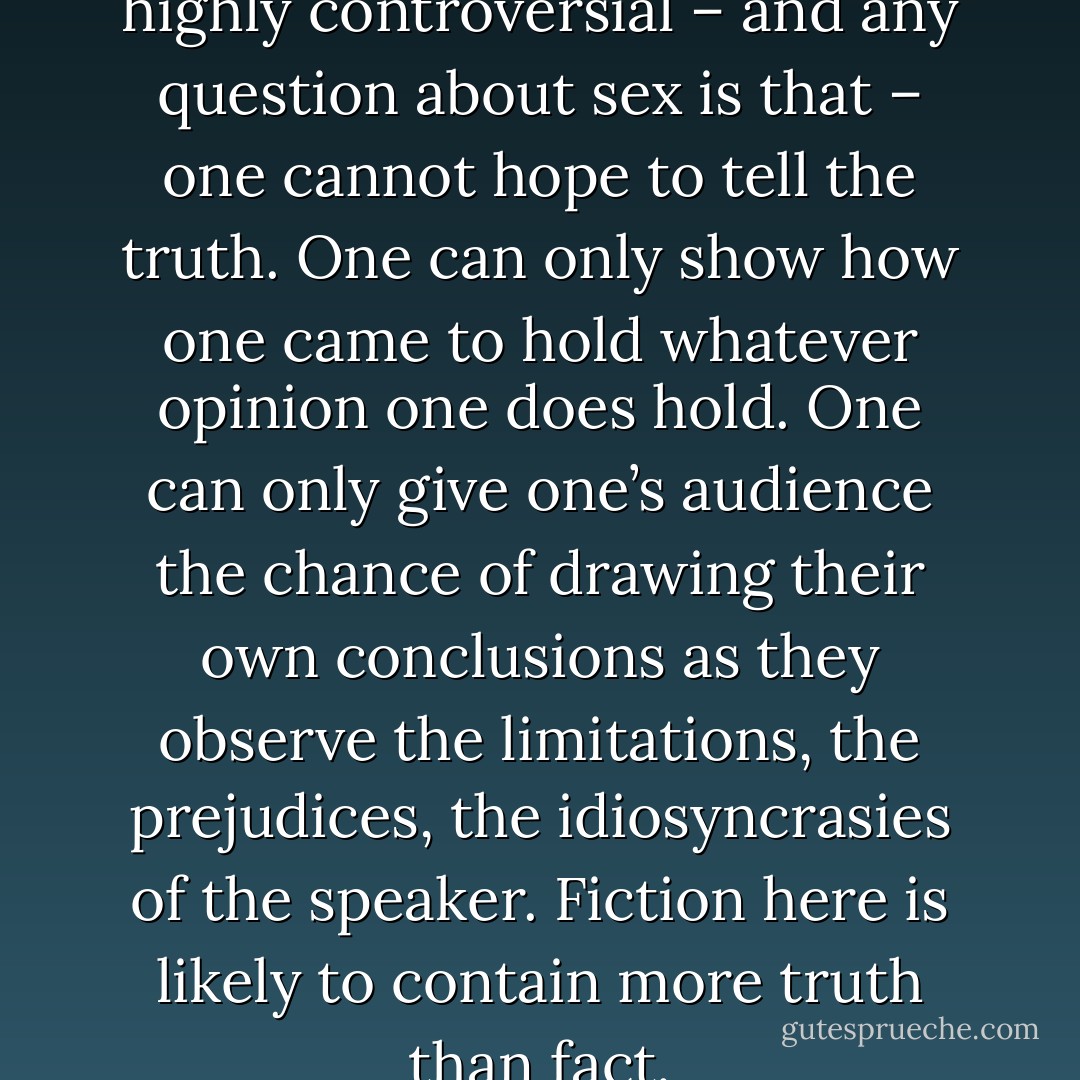 At any rate, when a subject is highly controversial – and any question about sex is that – one cannot hope to tell the truth. One can only show how one came to hold whatever opinion one does hold. One can only give one’s audience the chance of drawing their own conclusions as they observe the limitations, the prejudices, the idiosyncrasies of the speaker. Fiction here is likely to contain more truth than fact. - Virginia Woolf