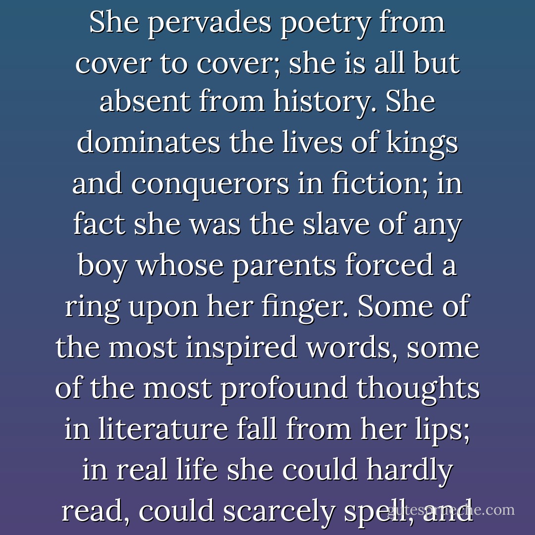 Imaginatively she is of the highest importance; practically she is completely insignificant. She pervades poetry from cover to cover; she is all but absent from history. She dominates the lives of kings and conquerors in fiction; in fact she was the slave of any boy whose parents forced a ring upon her finger. Some of the most inspired words, some of the most profound thoughts in literature fall from her lips; in real life she could hardly read, could scarcely spell, and was the property of her husband. - Virginia Woolf