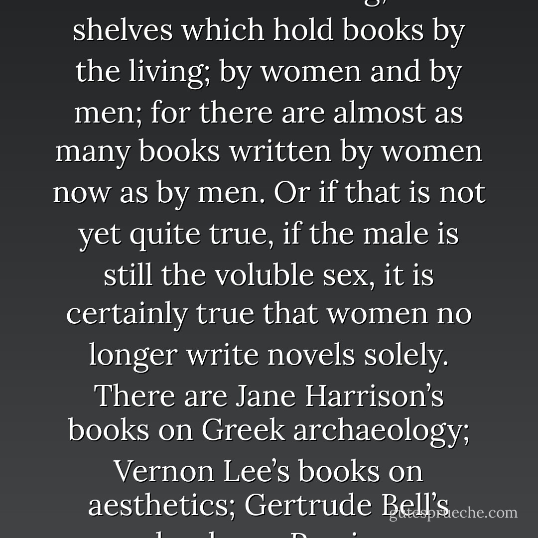 I had come at last, in the course of this rambling, to the shelves which hold books by the living; by women and by men; for there are almost as many books written by women now as by men. Or if that is not yet quite true, if the male is still the voluble sex, it is certainly true that women no longer write novels solely. There are Jane Harrison’s books on Greek archaeology; Vernon Lee’s books on aesthetics; Gertrude Bell’s books on Persia. - Virginia Woolf