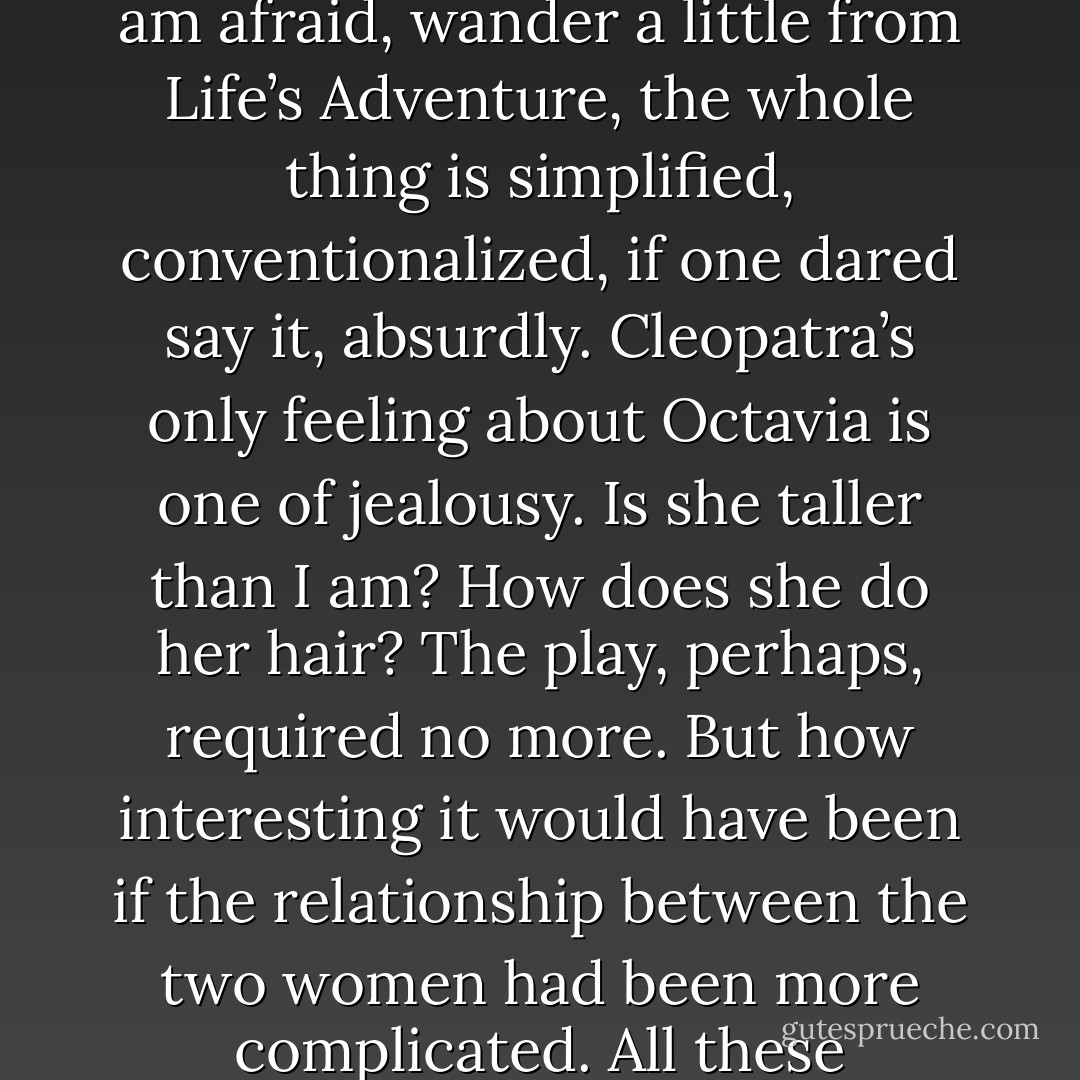 We are all women you assure me? Then I may tell you that the very next words I read were these – ‘Chloe liked Olivia …’ Do not start. Do not blush. Let us admit in the privacy of our own society that these things sometimes happen. Sometimes women do like women. ‘Chloe liked Olivia,’ I read. And then it struck me how immense a change was there. Chloe liked Olivia perhaps for the first time in literature. Cleopatra did not like Octavia. And how completely Antony and Cleopatra would have been altered had she done so! As it is, I thought, letting my mind, I am afraid, wander a little from Life’s Adventure, the whole thing is simplified, conventionalized, if one dared say it, absurdly. Cleopatra’s only feeling about Octavia is one of jealousy. Is she taller than I am? How does she do her hair? The play, perhaps, required no more. But how interesting it would have been if the relationship between the two women had been more complicated. All these relationships between women, I thought, rapidly recalling the splendid gallery of fictitious women, are too simple. So much has been left out, unattempted. And I tried to remember any case in the course of my reading where two women are represented as friends. There is an attempt at it in Diana of the Crossways. They are confidantes, of course, in Racine and the Greek tragedies. They are now and then mothers and daughters. But almost without exception they are shown in their relation to men. - Virginia Woolf