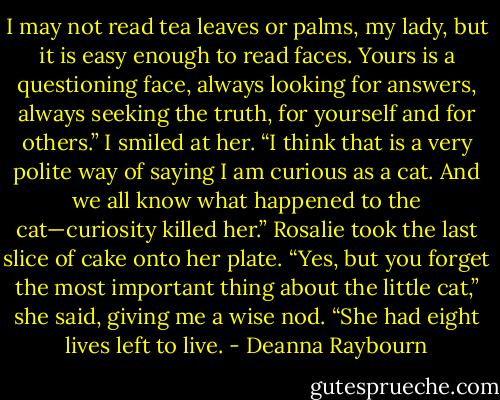 I may not read tea leaves or palms, my lady, but it is easy enough to read faces. Yours is a questioning face, always looking for answers, always seeking the truth, for yourself and for others.” I smiled at her. “I think that is a very polite way of saying I am curious as a cat. And we all know what happened to the cat—curiosity killed her.” Rosalie took the last slice of cake onto her plate. “Yes, but you forget the most important thing about the little cat,” she said, giving me a wise nod. “She had eight lives left to live. - Deanna Raybourn