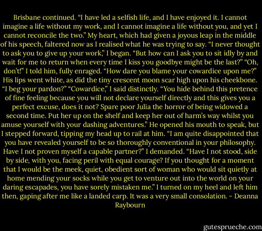 Brisbane continued. “I have led a selfish life, and I have enjoyed it. I cannot imagine a life without my work, and I cannot imagine a life without you, and yet I cannot reconcile the two.” My heart, which had given a joyous leap in the middle of his speech, faltered now as I realised what he was trying to say. “I never thought to ask you to give up your work,” I began. “But how can I ask you to sit idly by and wait for me to return when every time I kiss you goodbye might be the last?” “Oh, don’t!” I told him, fully enraged. “How dare you blame your cowardice upon me?” His lips went white, as did the tiny crescent moon scar high upon his cheekbone. “I beg your pardon?” “Cowardice,” I said distinctly. “You hide behind this pretence of fine feeling because you will not declare yourself directly and this gives you a perfect excuse, does it not? Spare poor Julia the horror of being widowed a second time. Put her up on the shelf and keep her out of harm’s way whilst you amuse yourself with your dashing adventures.” He opened his mouth to speak, but I stepped forward, tipping my head up to rail at him. “I am quite disappointed that you have revealed yourself to be so thoroughly conventional in your philosophy. Have I not proven myself a capable partner?” I demanded. “Have I not stood, side by side, with you, facing peril with equal courage? If you thought for a moment that I would be the meek, quiet, obedient sort of woman who would sit quietly at home mending your socks while you get to venture out into the world on your daring escapades, you have sorely mistaken me.” I turned on my heel and left him then, gaping after me like a landed carp. It was a very small consolation. - Deanna Raybourn