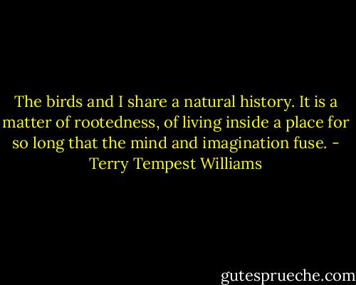 The birds and I share a natural history. It is a matter of rootedness, of living inside a place for so long that the mind and imagination fuse. - Terry Tempest Williams