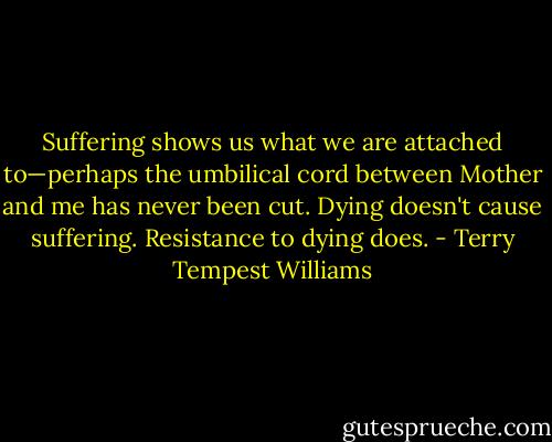 Suffering shows us what we are attached to—perhaps the umbilical cord between Mother and me has never been cut. Dying doesn't cause suffering. Resistance to dying does. - Terry Tempest Williams