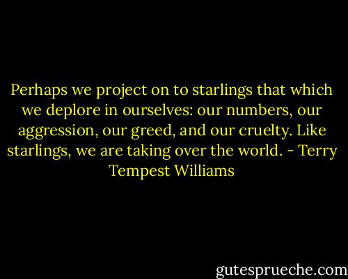Perhaps we project on to starlings that which we deplore in ourselves: our numbers, our aggression, our greed, and our cruelty. Like starlings, we are taking over the world. - Terry Tempest Williams
