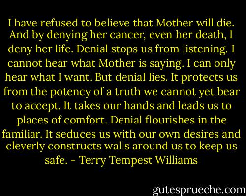 I have refused to believe that Mother will die. And by denying her cancer, even her death, I deny her life. Denial stops us from listening. I cannot hear what Mother is saying. I can only hear what I want. But denial lies. It protects us from the potency of a truth we cannot yet bear to accept. It takes our hands and leads us to places of comfort. Denial flourishes in the familiar. It seduces us with our own desires and cleverly constructs walls around us to keep us safe. - Terry Tempest Williams