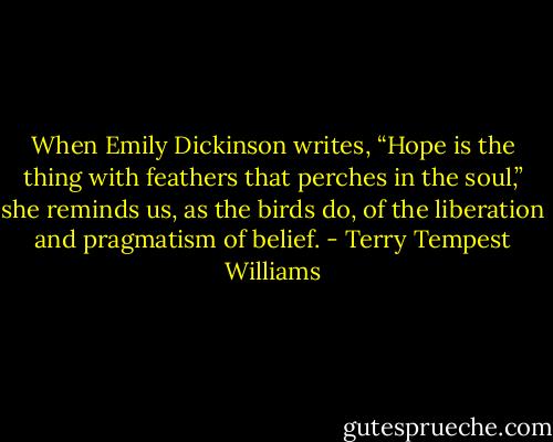 When Emily Dickinson writes, “Hope is the thing with feathers that perches in the soul,” she reminds us, as the birds do, of the liberation and pragmatism of belief. - Terry Tempest Williams