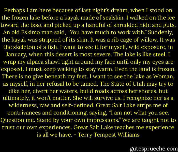 Perhaps I am here because of last night’s dream, when I stood on the frozen lake before a kayak made of sealskin. I walked on the ice toward the boat and picked up a handful of shredded hide and guts. An old Eskimo man said, “You have much to work with.” Suddenly, the kayak was stripped of its skin. It was a rib cage of willow. It was the skeleton of a fish. I want to see it for myself, wild exposure, in January, when this desert is most severe. The lake is like steel. I wrap my alpaca shawl tight around my face until only my eyes are exposed. I must keep walking to stay warm. Even the land is frozen. There is no give beneath my feet. I want to see the lake as Woman, as myself, in her refusal to be tamed. The State of Utah may try to dike her, divert her waters, build roads across her shores, but ultimately, it won’t matter. She will survive us. I recognize her as a wilderness, raw and self-defined. Great Salt Lake strips me of contrivances and conditioning, saying, “I am not what you see. Question me. Stand by your own impressions.” We are taught not to trust our own experiences. Great Salt Lake teaches me experience is all we have. - Terry Tempest Williams