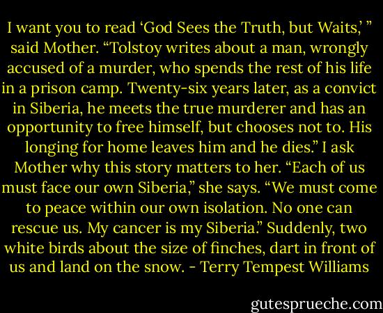 I want you to read ‘God Sees the Truth, but Waits,’ ” said Mother. “Tolstoy writes about a man, wrongly accused of a murder, who spends the rest of his life in a prison camp. Twenty-six years later, as a convict in Siberia, he meets the true murderer and has an opportunity to free himself, but chooses not to. His longing for home leaves him and he dies.” I ask Mother why this story matters to her. “Each of us must face our own Siberia,” she says. “We must come to peace within our own isolation. No one can rescue us. My cancer is my Siberia.” Suddenly, two white birds about the size of finches, dart in front of us and land on the snow. - Terry Tempest Williams