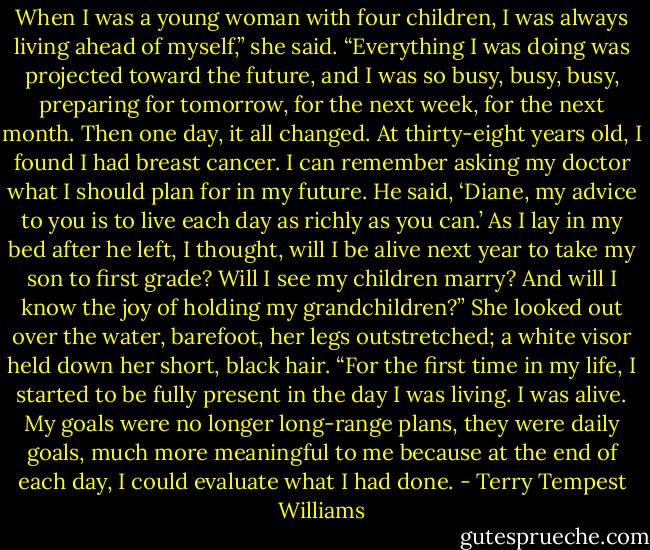 When I was a young woman with four children, I was always living ahead of myself,” she said. “Everything I was doing was projected toward the future, and I was so busy, busy, busy, preparing for tomorrow, for the next week, for the next month. Then one day, it all changed. At thirty-eight years old, I found I had breast cancer. I can remember asking my doctor what I should plan for in my future. He said, ‘Diane, my advice to you is to live each day as richly as you can.’ As I lay in my bed after he left, I thought, will I be alive next year to take my son to first grade? Will I see my children marry? And will I know the joy of holding my grandchildren?” She looked out over the water, barefoot, her legs outstretched; a white visor held down her short, black hair. “For the first time in my life, I started to be fully present in the day I was living. I was alive. My goals were no longer long-range plans, they were daily goals, much more meaningful to me because at the end of each day, I could evaluate what I had done. - Terry Tempest Williams