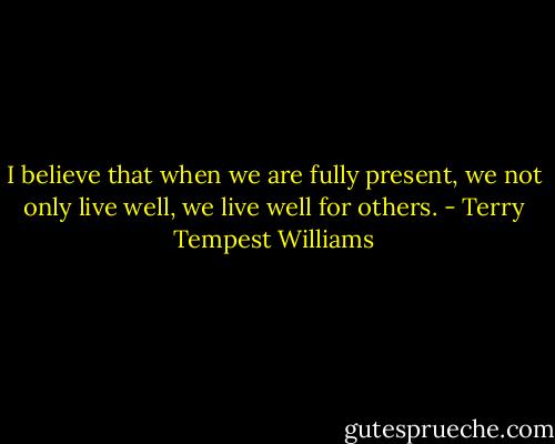 I believe that when we are fully present, we not only live well, we live well for others. - Terry Tempest Williams
