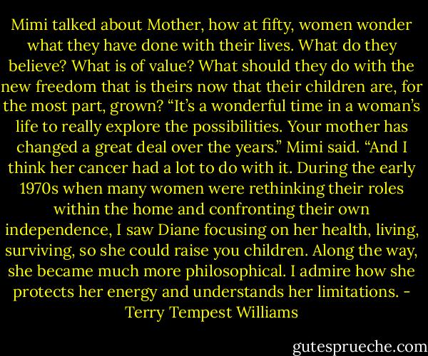 Mimi talked about Mother, how at fifty, women wonder what they have done with their lives. What do they believe? What is of value? What should they do with the new freedom that is theirs now that their children are, for the most part, grown? “It’s a wonderful time in a woman’s life to really explore the possibilities. Your mother has changed a great deal over the years.” Mimi said. “And I think her cancer had a lot to do with it. During the early 1970s when many women were rethinking their roles within the home and confronting their own independence, I saw Diane focusing on her health, living, surviving, so she could raise you children. Along the way, she became much more philosophical. I admire how she protects her energy and understands her limitations. - Terry Tempest Williams