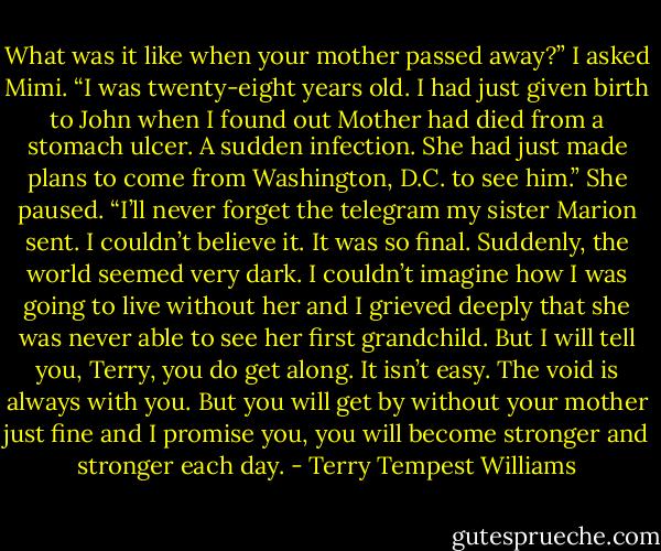 What was it like when your mother passed away?” I asked Mimi. “I was twenty-eight years old. I had just given birth to John when I found out Mother had died from a stomach ulcer. A sudden infection. She had just made plans to come from Washington, D.C. to see him.” She paused. “I’ll never forget the telegram my sister Marion sent. I couldn’t believe it. It was so final. Suddenly, the world seemed very dark. I couldn’t imagine how I was going to live without her and I grieved deeply that she was never able to see her first grandchild. But I will tell you, Terry, you do get along. It isn’t easy. The void is always with you. But you will get by without your mother just fine and I promise you, you will become stronger and stronger each day. - Terry Tempest Williams