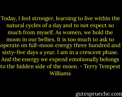 Today, I feel stronger, learning to live within the natural cycles of a day and to not expect so much from myself. As women, we hold the moon in our bellies. It is too much to ask to operate on full-moon energy three hundred and sixty-five days a year. I am in a crescent phase. And the energy we expend emotionally belongs to the hidden side of the moon. - Terry Tempest Williams