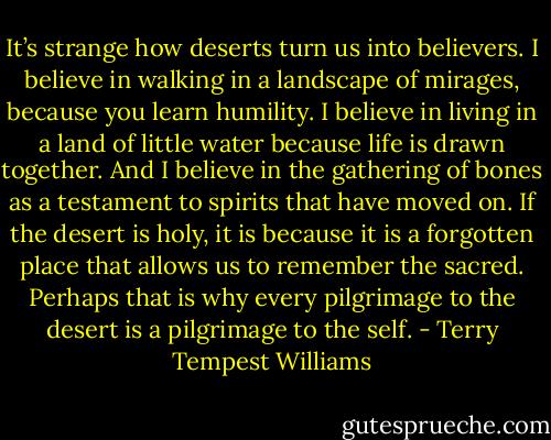 It’s strange how deserts turn us into believers. I believe in walking in a landscape of mirages, because you learn humility. I believe in living in a land of little water because life is drawn together. And I believe in the gathering of bones as a testament to spirits that have moved on. If the desert is holy, it is because it is a forgotten place that allows us to remember the sacred. Perhaps that is why every pilgrimage to the desert is a pilgrimage to the self. - Terry Tempest Williams