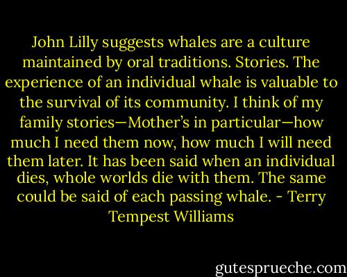 John Lilly suggests whales are a culture maintained by oral traditions. Stories. The experience of an individual whale is valuable to the survival of its community. I think of my family stories—Mother’s in particular—how much I need them now, how much I will need them later. It has been said when an individual dies, whole worlds die with them. The same could be said of each passing whale. - Terry Tempest Williams