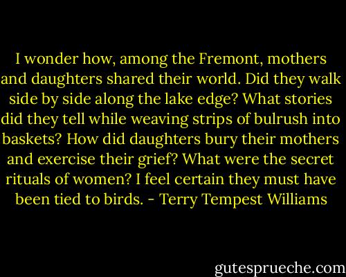 I wonder how, among the Fremont, mothers and daughters shared their world. Did they walk side by side along the lake edge? What stories did they tell while weaving strips of bulrush into baskets? How did daughters bury their mothers and exercise their grief? What were the secret rituals of women? I feel certain they must have been tied to birds. - Terry Tempest Williams