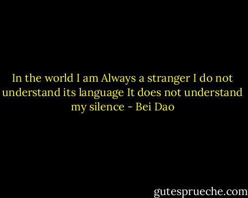 In the world I am<br />Always a stranger<br />I do not understand its language<br />It does not understand my silence - Bei Dao