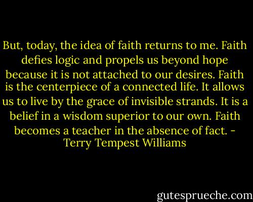But, today, the idea of faith returns to me. Faith defies logic and propels us beyond hope because it is not attached to our desires. Faith is the centerpiece of a connected life. It allows us to live by the grace of invisible strands. It is a belief in a wisdom superior to our own. Faith becomes a teacher in the absence of fact. - Terry Tempest Williams