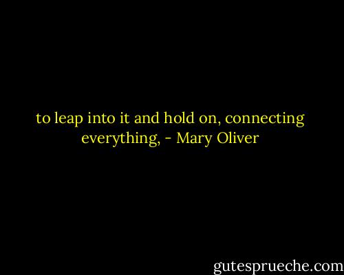 to leap into it and hold on, connecting everything, - Mary Oliver