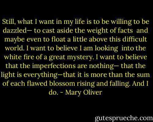 Still, what I want in my life<br />is to be willing<br />to be dazzled—<br />to cast aside the weight of facts<br /><br />and maybe even<br />to float a little<br />above this difficult world.<br />I want to believe I am looking<br /><br />into the white fire of a great mystery.<br />I want to believe that the imperfections are nothing—<br />that the light is everything—that it is more than the sum<br />of each flawed blossom rising and falling. And I do. - Mary Oliver