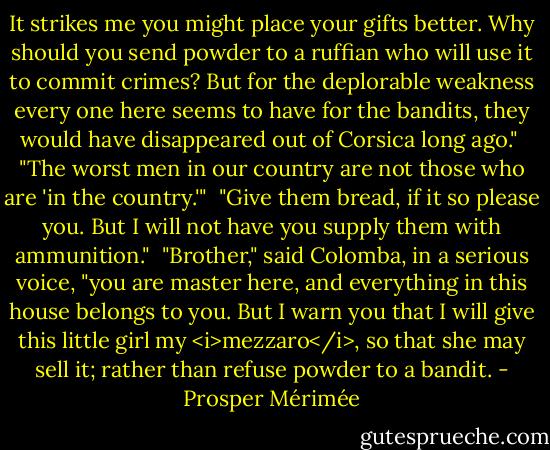 It strikes me you might place your gifts better. Why should you send powder to a ruffian who will use it to commit crimes? But for the deplorable weakness every one here seems to have for the bandits, they would have disappeared out of Corsica long ago."<br /><br />"The worst men in our country are not those who are 'in the country.'"<br /><br />"Give them bread, if it so please you. But I will not have you supply them with ammunition."<br /><br />"Brother," said Colomba, in a serious voice, "you are master here, and everything in this house belongs to you. But I warn you that I will give this little girl my <i>mezzaro</i>, so that she may sell it; rather than refuse powder to a bandit. - Prosper Mérimée