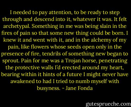 I needed to pay attention, to be ready to step through and descend into it, whatever it was. It felt archetypal. Something in me was being slain in the fires of pain so that some new thing could be born. I knew it and went with it, and in the alchemy of my pain, like flowers whose seeds open only in the presence of fire, tendrils of something new began to sprout. Pain for me was a Trojan horse, penetrating the protective walls I’d erected around my heart, bearing within it hints of a future I might never have awakened to had I tried to numb myself with busyness. - Jane Fonda