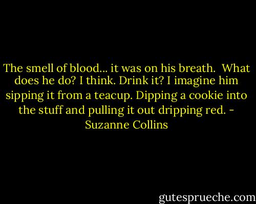 The smell of blood... it was on his breath.<br /><br />What does he do? I think. Drink it? I imagine him sipping it from a teacup. Dipping a cookie into the stuff and pulling it out dripping red. - Suzanne Collins
