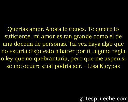 Querías amor. Ahora lo tienes. Te quiero lo suficiente, mi amor es tan grande como el de una docena de personas. Tal vez haya algo que no estaría dispuesto a hacer por ti, alguna regla o ley que no quebrantaría, pero que me aspen si se me ocurre cuál podría ser. - Lisa Kleypas