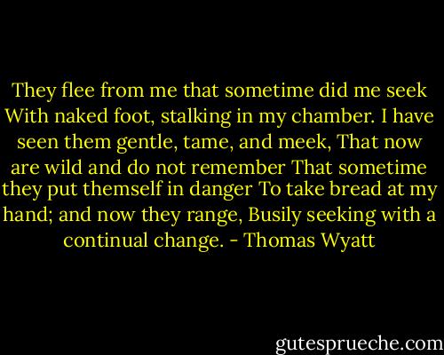 They flee from me that sometime did me seek<br />With naked foot, stalking in my chamber.<br />I have seen them gentle, tame, and meek,<br />That now are wild and do not remember<br />That sometime they put themself in danger<br />To take bread at my hand; and now they range,<br />Busily seeking with a continual change. - Thomas Wyatt