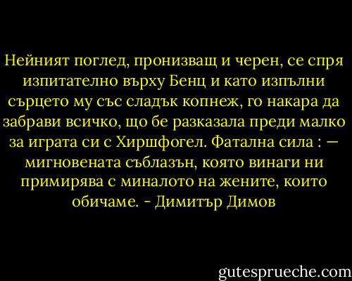 Нейният поглед, пронизващ и черен, се спря изпитателно върху Бенц и като изпълни сърцето му със сладък копнеж, го накара да забрави всичко, що бе разказала преди малко за играта си с Хиршфогел. Фатална сила : — мигновената съблазън, която винаги ни примирява с миналото на жените, които обичаме. - Димитър Димов