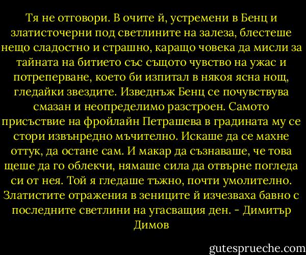 Тя не отговори. В очите й, устремени в Бенц и златисточерни под светлините на залеза, блестеше нещо сладостно и страшно, каращо човека да мисли за тайната на битието със същото чувство на ужас и потреперване, което би изпитал в някоя ясна нощ, гледайки звездите.<br />Изведнъж Бенц се почувствува смазан и неопределимо разстроен. Самото присъствие на фройлайн Петрашева в градината му се стори извънредно мъчително. Искаше да се махне оттук, да остане сам. И макар да съзнаваше, че това щеше да го облекчи, нямаше сила да отвърне погледа си от нея. Той я гледаше тъжно, почти умолително. Златистите отражения в зениците й изчезваха бавно с последните светлини на угасващия ден. - Димитър Димов
