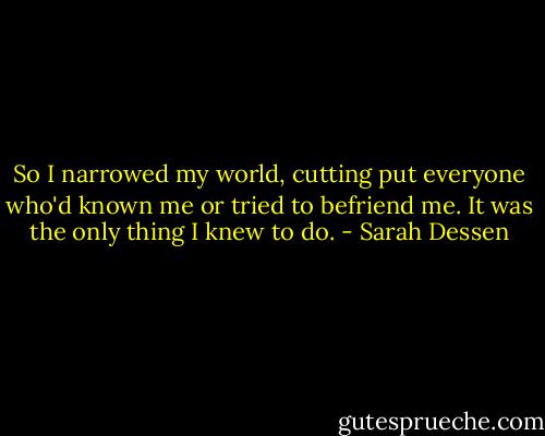 So I narrowed my world, cutting put everyone who'd known me or tried to befriend me. It was the only thing I knew to do. - Sarah Dessen