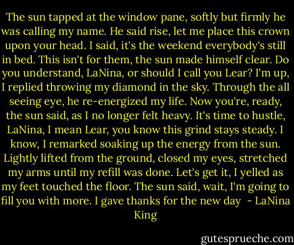 The sun tapped at the window pane, softly but firmly he was calling my name. He said rise, let me place this crown upon your head. I said, it's the weekend everybody's still in bed. This isn't for them, the sun made himself clear. Do you understand, LaNina, or should I call you Lear? I'm up, I replied throwing my diamond in the sky. Through the all seeing eye, he re-energized my life. Now you're, ready, the sun said, as I no longer felt heavy. It's time to hustle, LaNina, I mean Lear, you know this grind stays steady. I know, I remarked soaking up the energy from the sun. Lightly lifted from the ground, closed my eyes, stretched my arms until my refill was done. Let's get it, I yelled as my feet touched the floor. The sun said, wait, I'm going to fill you with more. I gave thanks for the new day  - LaNina King