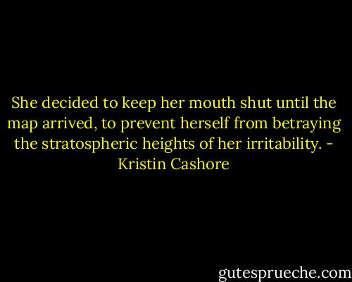 She decided to keep her mouth shut until the map arrived, to prevent herself from betraying the stratospheric heights of her irritability. - Kristin Cashore