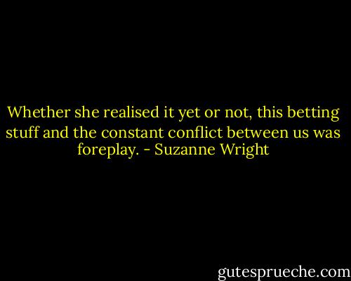 Whether she realised it yet or not, this betting stuff and the constant conflict between us was foreplay. - Suzanne Wright