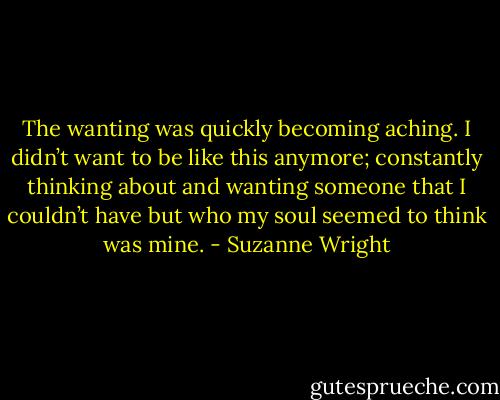 The wanting was quickly becoming aching. I didn’t want to be like this anymore; constantly thinking about and wanting someone that I couldn’t have but who my soul seemed to think was mine. - Suzanne Wright