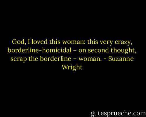 God, I loved this woman: this very crazy, borderline-homicidal – on second thought, scrap the borderline – woman. - Suzanne Wright