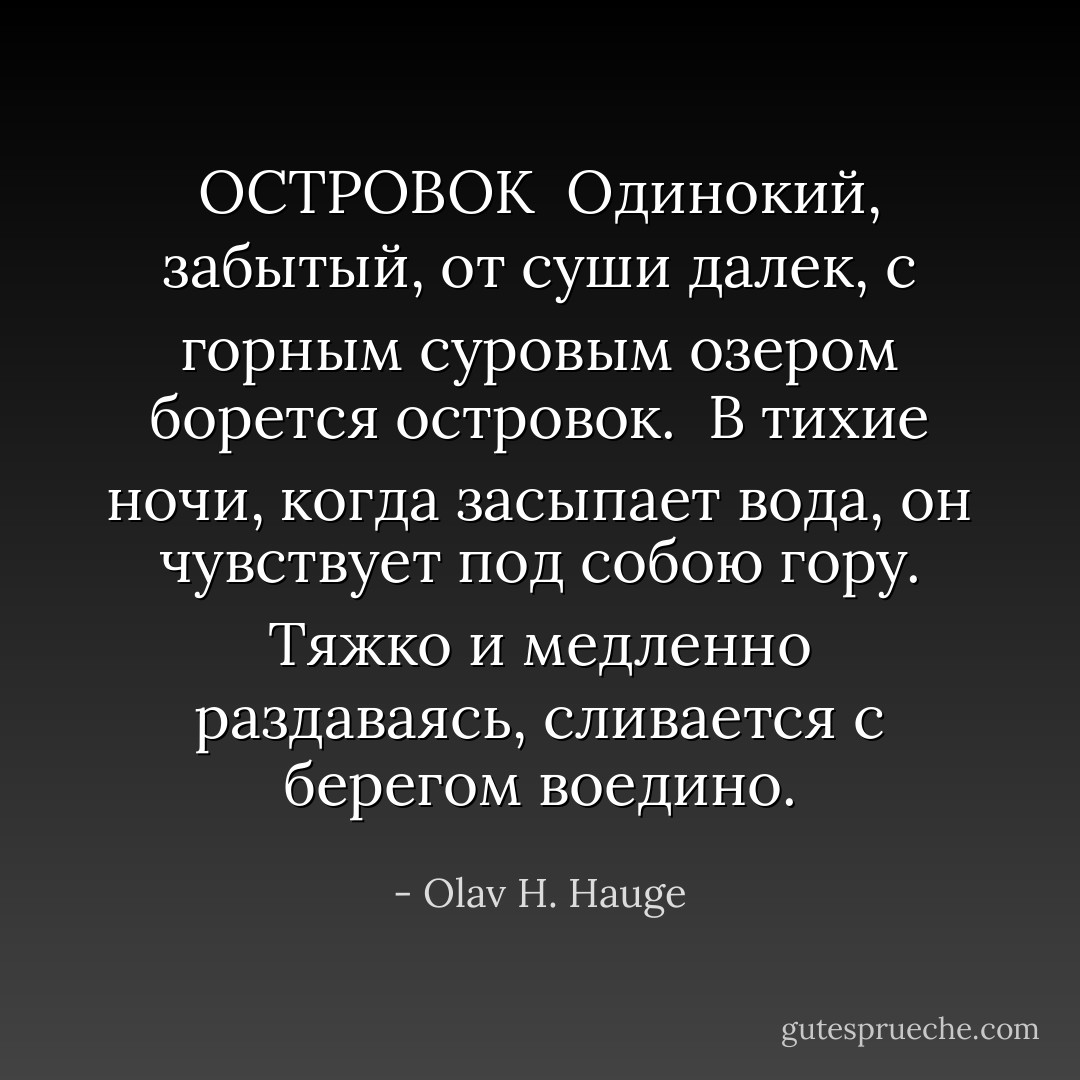 ОСТРОВОК<br /><br />Одинокий, забытый,<br />от суши далек,<br />с горным суровым озером<br />борется островок.<br /><br />В тихие ночи,<br />когда засыпает вода,<br />он чувствует под собою гору.<br />Тяжко и медленно раздаваясь,<br />сливается с берегом воедино. - Olav H. Hauge