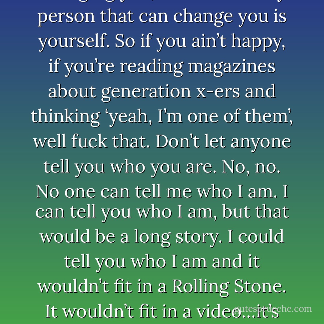 If you trust me at all, if you want to listen to me at all..but you certainly don’t have to…speaking from experience, I can tell you that things change. You can believe me, you don’t have to. They probably won’t change unless you make them. The best way to change something that’s around you, something you don’t like, is to change yourself. And I don’t think you want other people changing you, I think the only person that can change you is yourself. So if you ain’t happy, if you’re reading magazines about generation x-ers and thinking ‘yeah, I’m one of them’, well fuck that. Don’t let anyone tell you who you are. No, no. No one can tell me who I am. I can tell you who I am, but that would be a long story. I could tell you who I am and it wouldn’t fit in a Rolling Stone. It wouldn’t fit in a video…it’s my life, it’s your life. You’re the only one who knows who you are. I hope you know who you are, figure it out. Cause you are somebody. And I’m probably stating the obvious, but I just thought I’d do it anyway. So if you feel like you’ve got a piece of duct tape on your mouth, if you feel like you can’t speak, take it off, speak up, speak your mind, shout it out,let em hear, shout it out. - Eddie Vedder