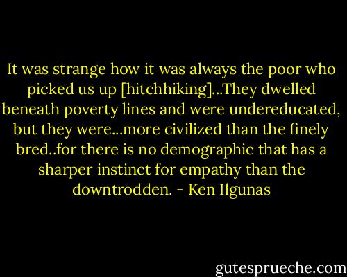 It was strange how it was always the poor who picked us up [hitchhiking]...They dwelled beneath poverty lines and were undereducated, but they were...more civilized than the finely bred..for there is no demographic that has a sharper instinct for empathy than the downtrodden. - Ken Ilgunas