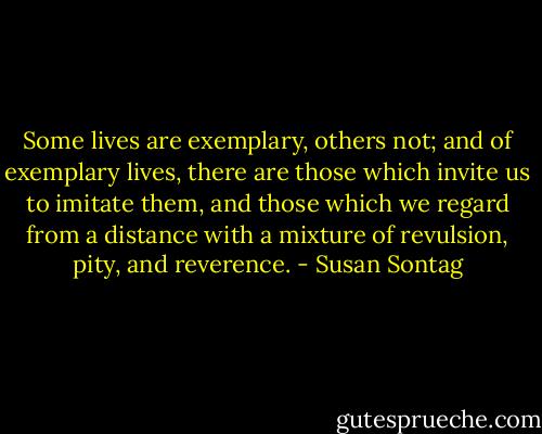 Some lives are exemplary, others not; and of exemplary lives, there are those which invite us to imitate them, and those which we regard from a distance with a mixture of revulsion, pity, and reverence. - Susan Sontag