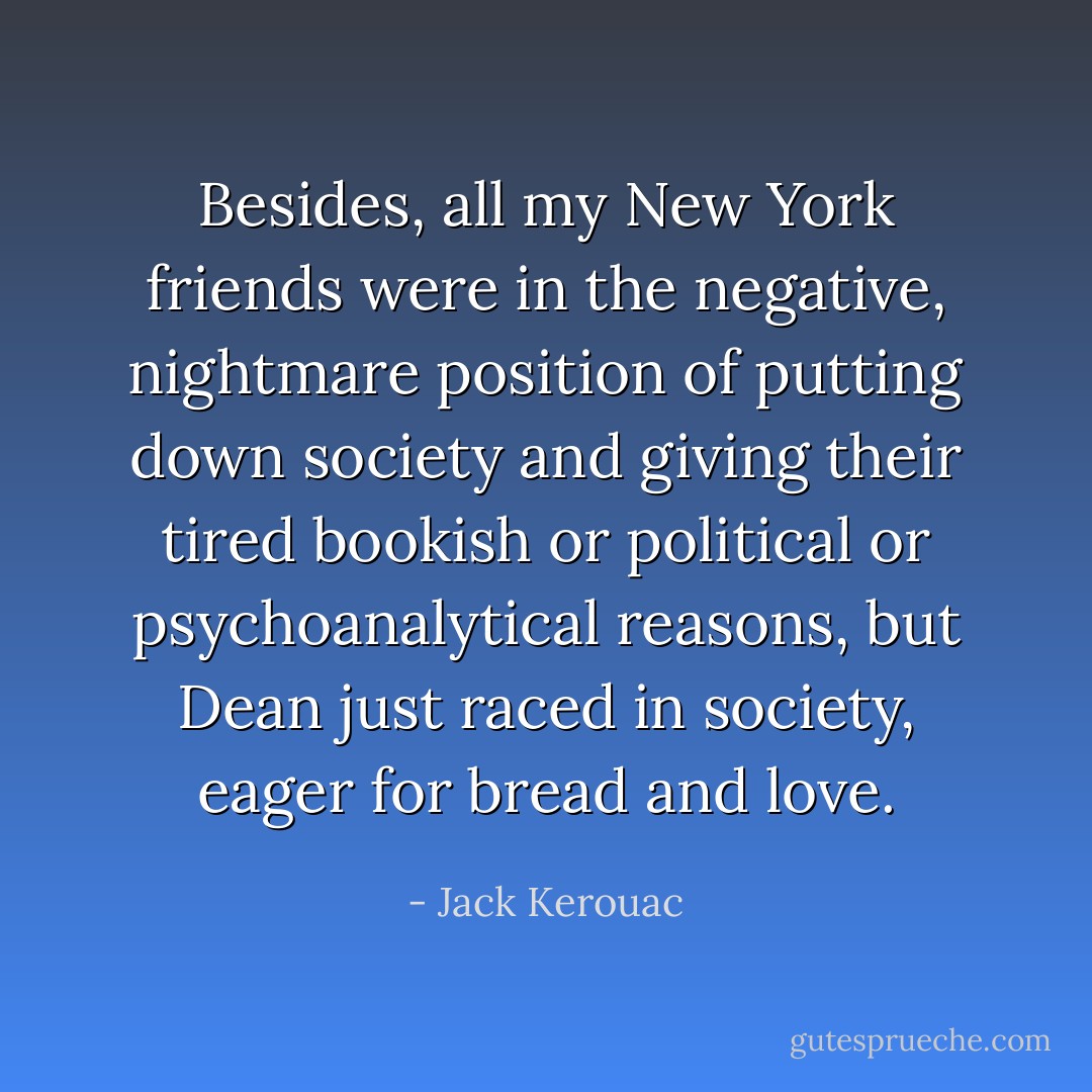 Besides, all my New York friends were in the negative, nightmare position of putting down society and giving their tired bookish or political or psychoanalytical reasons, but Dean just raced in society, eager for bread and love. - Jack Kerouac