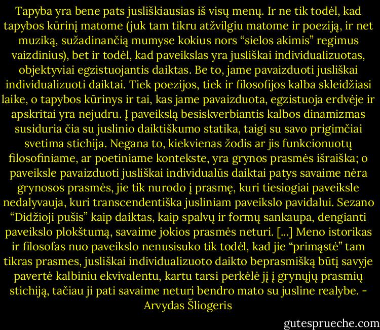 Tapyba yra bene pats jusliškiausias iš visų menų. Ir ne tik todėl, kad tapybos kūrinį matome (juk tam tikru atžvilgiu matome ir poeziją, ir net muziką, sužadinančią mumyse kokius nors “sielos akimis” regimus vaizdinius), bet ir todėl, kad paveikslas yra jusliškai individualizuotas, objektyviai egzistuojantis daiktas. Be to, jame pavaizduoti jusliškai individualizuoti daiktai. Tiek poezijos, tiek ir filosofijos kalba skleidžiasi laike, o tapybos kūrinys ir tai, kas jame pavaizduota, egzistuoja erdvėje ir apskritai yra nejudru. Į paveikslą besiskverbiantis kalbos dinamizmas susiduria čia su juslinio daiktiškumo statika, taigi su savo prigimčiai svetima stichija. Negana to, kiekvienas žodis ar jis funkcionuotų filosofiniame, ar poetiniame kontekste, yra grynos prasmės išraiška; o paveiksle pavaizduoti jusliškai individualūs daiktai patys savaime nėra grynosos prasmės, jie tik nurodo į prasmę, kuri tiesiogiai paveiksle nedalyvauja, kuri transcendentiška jusliniam paveikslo pavidalui. Sezano “Didžioji pušis” kaip daiktas, kaip spalvų ir formų sankaupa, dengianti paveikslo plokštumą, savaime jokios prasmės neturi. [...] Meno istorikas ir filosofas nuo paveikslo nenusisuko tik todėl, kad jie “primąstė” tam tikras prasmes, jusliškai individualizuoto daikto beprasmišką būtį savyje pavertė kalbiniu ekvivalentu, kartu tarsi perkėlė jį į grynųjų prasmių stichiją, tačiau ji pati savaime neturi bendro mato su jusline realybe. - Arvydas Šliogeris