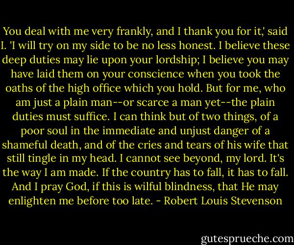 You deal with me very frankly, and I thank you for it,' said I. 'I will try on my side to be no less honest. I believe these deep duties may lie upon your lordship; I believe you may have laid them on your conscience when you took the oaths of the high office which you hold. But for me, who am just a plain man--or scarce a man yet--the plain duties must suffice. I can think but of two things, of a poor soul in the immediate and unjust danger of a shameful death, and of the cries and tears of his wife that still tingle in my head. I cannot see beyond, my lord. It's the way I am made. If the country has to fall, it has to fall. And I pray God, if this is wilful blindness, that He may enlighten me before too late. - Robert Louis Stevenson
